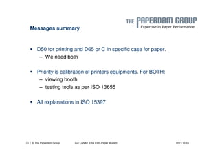Messages summary 
 D50 for printing and D65 or C in specific case for paper. 
– We need both 
 Priority is calibration of printers equipments. For BOTH: 
– viewing booth 
– testing tools as per ISO 13655 
 All explanations in ISO 15397 
| © The Paperdam Group 
33 Luc LANAT ERA EHS-Paper Munich 2013 10 24 
 
