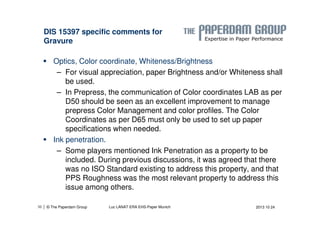 DIS 15397 specific comments for 
Gravure 
 Optics, Color coordinate, Whiteness/Brightness 
– For visual appreciation, paper Brightness and/or Whiteness shall 
be used. 
– In Prepress, the communication of Color coordinates LAB as per 
D50 should be seen as an excellent improvement to manage 
prepress Color Management and color profiles. The Color 
Coordinates as per D65 must only be used to set up paper 
specifications when needed. 
 Ink penetration. 
– Some players mentioned Ink Penetration as a property to be 
included. During previous discussions, it was agreed that there 
was no ISO Standard existing to address this property, and that 
PPS Roughness was the most relevant property to address this 
issue among others. 
| © The Paperdam Group 
36 Luc LANAT ERA EHS-Paper Munich 2013 10 24 
 