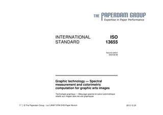 | © The Paperdam Group 
INTERNATIONAL 
STANDARD 
ISO 
13655 
Second edition 
2009-##-## 
Graphic technology — Spectral 
measurement and colorimetric 
computation for graphic arts images 
Technologie graphique — Mesurage spectral et calcul colorimétrique 
relatifs aux images dans les arts graphiques 
37 Luc LANAT ERA EHS-Paper Munich 2013 10 24 
 