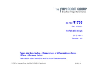 | © The Paperdam Group 
ISO TC 6/N1756 
Date: 2013-09-17 
ISO/FDIS 2469:2013(E) 
ISO TC 6//WG 3 
Secretariat: SCC 
Paper, board and pulps — Measurement of diffuse radiance factor 
(diffuse reflectance factor) 
Papier, carton et pâtes — Mesurage du facteur de luminance énergétique diffuse 
38 Luc LANAT ERA EHS-Paper Munich 2013 10 24 
 