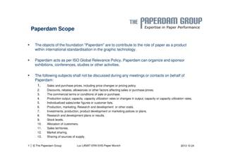 Paperdam Scope 
 The objects of the foundation Paperdam are to contribute to the role of paper as a product 
within international standardisation in the graphic technology. 
 Paperdam acts as per ISO Global Relevance Policy. Paperdam can organize and sponsor 
exhibitions, conferences, studies or other activities. 
 The following subjects shall not be discussed during any meetings or contacts on behalf of 
Paperdam: 
1. Sales and purchase prices, including price changes or pricing policy. 
2. Discounts, rebates, allowances or other factors affecting sales or purchase prices. 
3. The commercial terms or conditions of sale or purchase. 
4. Production output, capacity, capacity utilization rates or changes in output, capacity or capacity utilization rates. 
5. Individualized sales/order figures or customer lists. 
6. Production, marketing, Research and development or other costs. 
7. Investments, production, product development or marketing polices or plans. 
8. Research and development plans or results. 
9. Stock levels. 
10. Allocation of customers. 
11. Sales territories. 
12. Market sharing. 
13. Sharing of sources of supply. 
| © The Paperdam Group 
4 Luc LANAT ERA EHS-Paper Munich 2013 10 24 
 