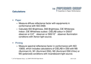 Calculations 
 Paper 
– Measure diffuse reflectance factor with equipments in 
conformance with ISO 2469. 
– Calculate ISO Brightness, D65 Brightness, CIE Whiteness 
indoor, CIE Whiteness oudoor, CIELAB colour in D50/2° 
observer or C/2° observer or D65/10° observer illumination 
conditions with Xenon light source. 
 Printing 
– Measure spectral reflectance factor in conformance with ISO 
13655, which includes calculations of CIELAB in D50 with M0 
(illuminant A), M1 (illuminant D50), M2 (illuminant D50 UVex) or 
M3 (polarized) conditions with incandescent light source. 
| © The Paperdam Group 
7 Luc LANAT ERA EHS-Paper Munich 2013 10 24 
 