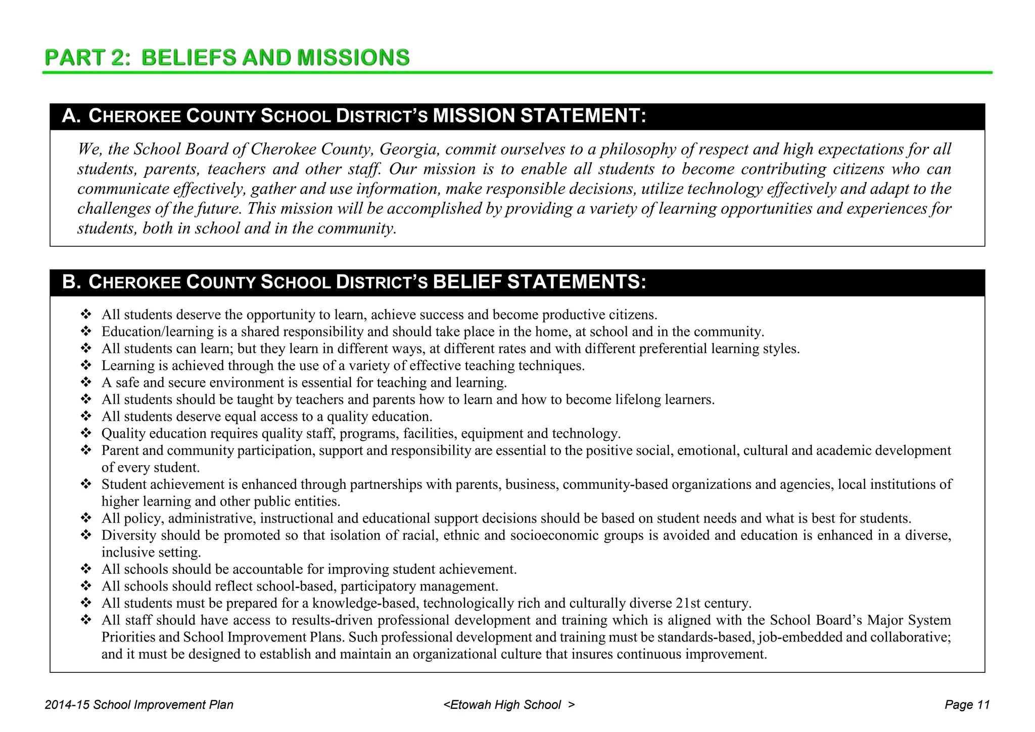 A. CHEROKEE COUNTY SCHOOL DISTRICT’S MISSION STATEMENT:
We, the School Board of Cherokee County, Georgia, commit ourselves to a philosophy of respect and high expectations for all
students, parents, teachers and other staff. Our mission is to enable all students to become contributing citizens who can
communicate effectively, gather and use information, make responsible decisions, utilize technology effectively and adapt to the
challenges of the future. This mission will be accomplished by providing a variety of learning opportunities and experiences for
students, both in school and in the community.
B. CHEROKEE COUNTY SCHOOL DISTRICT’S BELIEF STATEMENTS:
 All students deserve the opportunity to learn, achieve success and become productive citizens.
 Education/learning is a shared responsibility and should take place in the home, at school and in the community.
 All students can learn; but they learn in different ways, at different rates and with different preferential learning styles.
 Learning is achieved through the use of a variety of effective teaching techniques.
 A safe and secure environment is essential for teaching and learning.
 All students should be taught by teachers and parents how to learn and how to become lifelong learners.
 All students deserve equal access to a quality education.
 Quality education requires quality staff, programs, facilities, equipment and technology.
 Parent and community participation, support and responsibility are essential to the positive social, emotional, cultural and academic development
of every student.
 Student achievement is enhanced through partnerships with parents, business, community-based organizations and agencies, local institutions of
higher learning and other public entities.
 All policy, administrative, instructional and educational support decisions should be based on student needs and what is best for students.
 Diversity should be promoted so that isolation of racial, ethnic and socioeconomic groups is avoided and education is enhanced in a diverse,
inclusive setting.
 All schools should be accountable for improving student achievement.
 All schools should reflect school-based, participatory management.
 All students must be prepared for a knowledge-based, technologically rich and culturally diverse 21st century.
 All staff should have access to results-driven professional development and training which is aligned with the School Board’s Major System
Priorities and School Improvement Plans. Such professional development and training must be standards-based, job-embedded and collaborative;
and it must be designed to establish and maintain an organizational culture that insures continuous improvement.
2014-15 School Improvement Plan <Etowah High School > Page 11
 