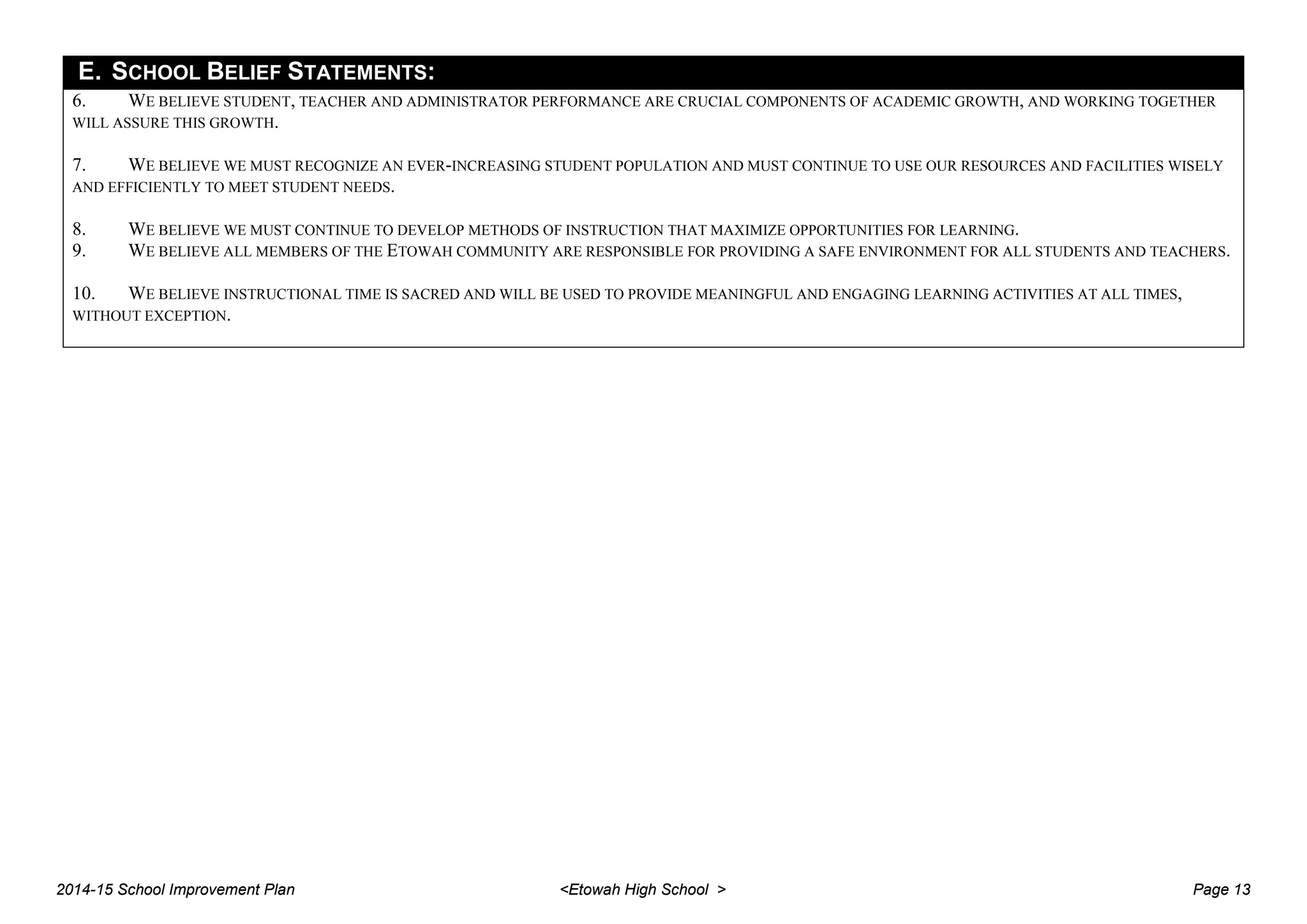 E. SCHOOL BELIEF STATEMENTS:
6. WE BELIEVE STUDENT, TEACHER AND ADMINISTRATOR PERFORMANCE ARE CRUCIAL COMPONENTS OF ACADEMIC GROWTH, AND WORKING TOGETHER
WILL ASSURE THIS GROWTH.
7. WE BELIEVE WE MUST RECOGNIZE AN EVER-INCREASING STUDENT POPULATION AND MUST CONTINUE TO USE OUR RESOURCES AND FACILITIES WISELY
AND EFFICIENTLY TO MEET STUDENT NEEDS.
8. WE BELIEVE WE MUST CONTINUE TO DEVELOP METHODS OF INSTRUCTION THAT MAXIMIZE OPPORTUNITIES FOR LEARNING.
9. WE BELIEVE ALL MEMBERS OF THE ETOWAH COMMUNITY ARE RESPONSIBLE FOR PROVIDING A SAFE ENVIRONMENT FOR ALL STUDENTS AND TEACHERS.
10. WE BELIEVE INSTRUCTIONAL TIME IS SACRED AND WILL BE USED TO PROVIDE MEANINGFUL AND ENGAGING LEARNING ACTIVITIES AT ALL TIMES,
WITHOUT EXCEPTION.
2014-15 School Improvement Plan <Etowah High School > Page 13
 