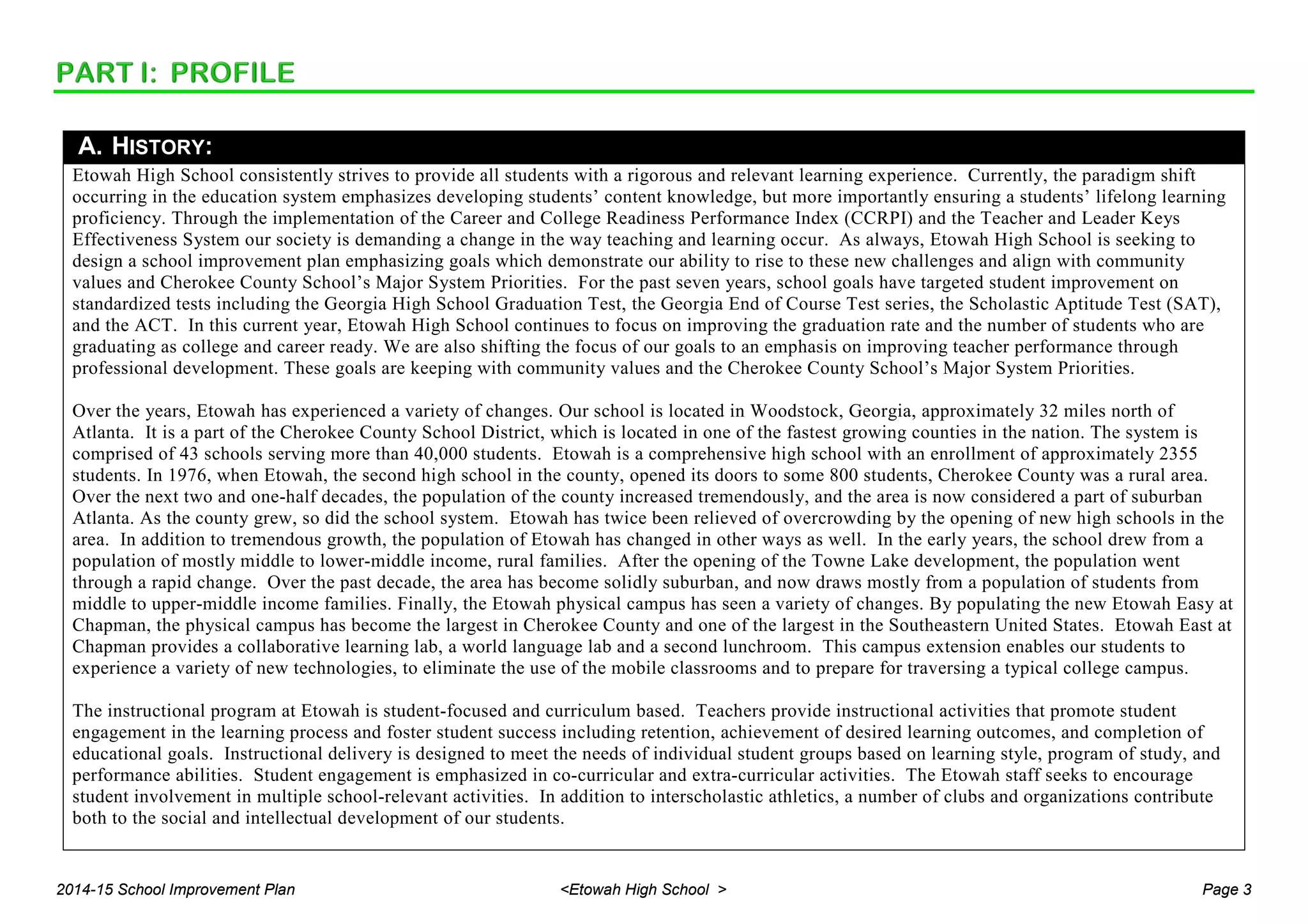 A. HISTORY:
Etowah High School consistently strives to provide all students with a rigorous and relevant learning experience. Currently, the paradigm shift
occurring in the education system emphasizes developing students’ content knowledge, but more importantly ensuring a students’ lifelong learning
proficiency. Through the implementation of the Career and College Readiness Performance Index (CCRPI) and the Teacher and Leader Keys
Effectiveness System our society is demanding a change in the way teaching and learning occur. As always, Etowah High School is seeking to
design a school improvement plan emphasizing goals which demonstrate our ability to rise to these new challenges and align with community
values and Cherokee County School’s Major System Priorities. For the past seven years, school goals have targeted student improvement on
standardized tests including the Georgia High School Graduation Test, the Georgia End of Course Test series, the Scholastic Aptitude Test (SAT),
and the ACT. In this current year, Etowah High School continues to focus on improving the graduation rate and the number of students who are
graduating as college and career ready. We are also shifting the focus of our goals to an emphasis on improving teacher performance through
professional development. These goals are keeping with community values and the Cherokee County School’s Major System Priorities.
Over the years, Etowah has experienced a variety of changes. Our school is located in Woodstock, Georgia, approximately 32 miles north of
Atlanta. It is a part of the Cherokee County School District, which is located in one of the fastest growing counties in the nation. The system is
comprised of 43 schools serving more than 40,000 students. Etowah is a comprehensive high school with an enrollment of approximately 2355
students. In 1976, when Etowah, the second high school in the county, opened its doors to some 800 students, Cherokee County was a rural area.
Over the next two and one-half decades, the population of the county increased tremendously, and the area is now considered a part of suburban
Atlanta. As the county grew, so did the school system. Etowah has twice been relieved of overcrowding by the opening of new high schools in the
area. In addition to tremendous growth, the population of Etowah has changed in other ways as well. In the early years, the school drew from a
population of mostly middle to lower-middle income, rural families. After the opening of the Towne Lake development, the population went
through a rapid change. Over the past decade, the area has become solidly suburban, and now draws mostly from a population of students from
middle to upper-middle income families. Finally, the Etowah physical campus has seen a variety of changes. By populating the new Etowah Easy at
Chapman, the physical campus has become the largest in Cherokee County and one of the largest in the Southeastern United States. Etowah East at
Chapman provides a collaborative learning lab, a world language lab and a second lunchroom. This campus extension enables our students to
experience a variety of new technologies, to eliminate the use of the mobile classrooms and to prepare for traversing a typical college campus.
The instructional program at Etowah is student-focused and curriculum based. Teachers provide instructional activities that promote student
engagement in the learning process and foster student success including retention, achievement of desired learning outcomes, and completion of
educational goals. Instructional delivery is designed to meet the needs of individual student groups based on learning style, program of study, and
performance abilities. Student engagement is emphasized in co-curricular and extra-curricular activities. The Etowah staff seeks to encourage
student involvement in multiple school-relevant activities. In addition to interscholastic athletics, a number of clubs and organizations contribute
both to the social and intellectual development of our students.
2014-15 School Improvement Plan <Etowah High School > Page 3
 