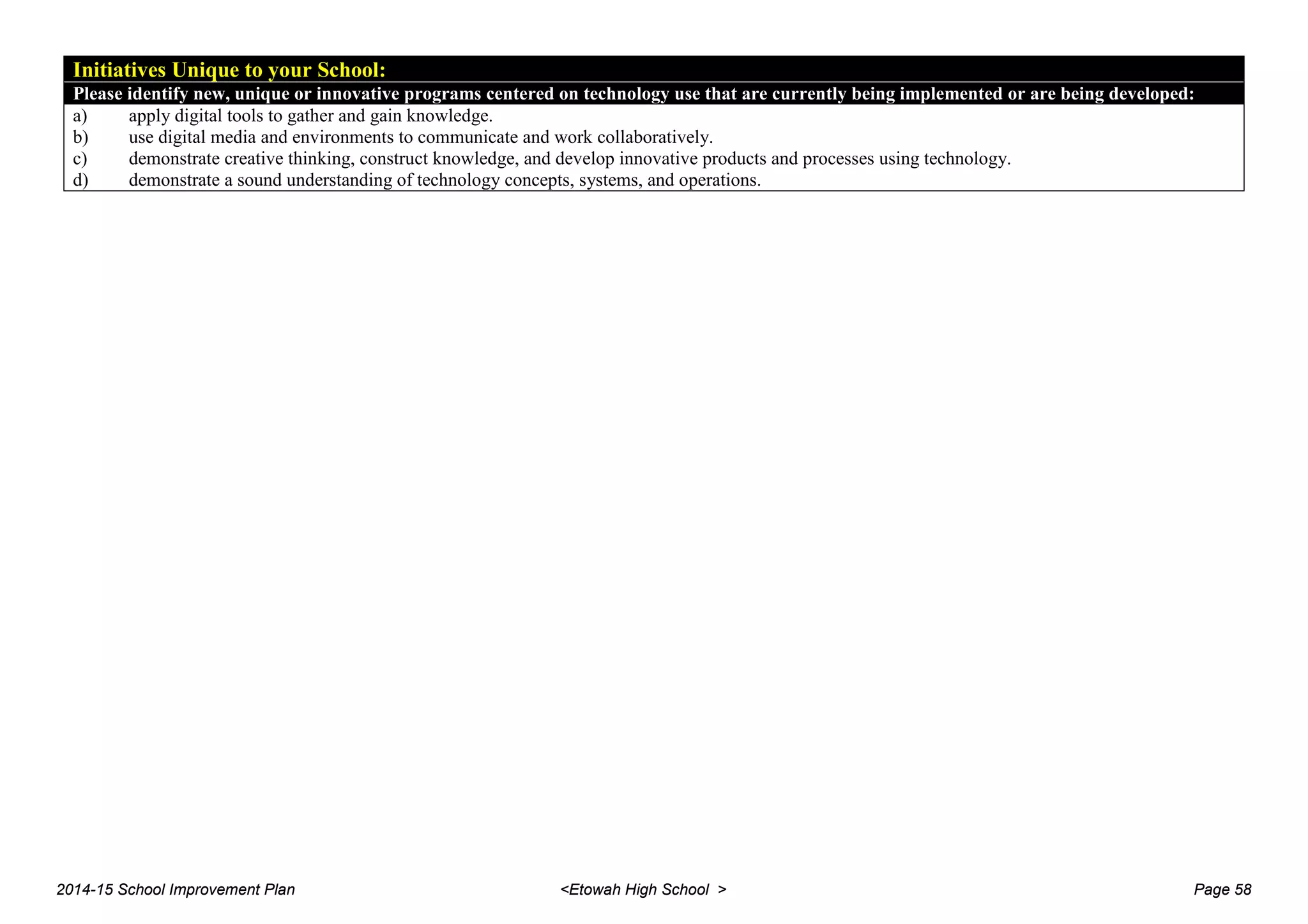 Initiatives Unique to your School:
Please identify new, unique or innovative programs centered on technology use that are currently being implemented or are being developed:
a) apply digital tools to gather and gain knowledge.
b) use digital media and environments to communicate and work collaboratively.
c) demonstrate creative thinking, construct knowledge, and develop innovative products and processes using technology.
d) demonstrate a sound understanding of technology concepts, systems, and operations.
2014-15 School Improvement Plan <Etowah High School > Page 58
 