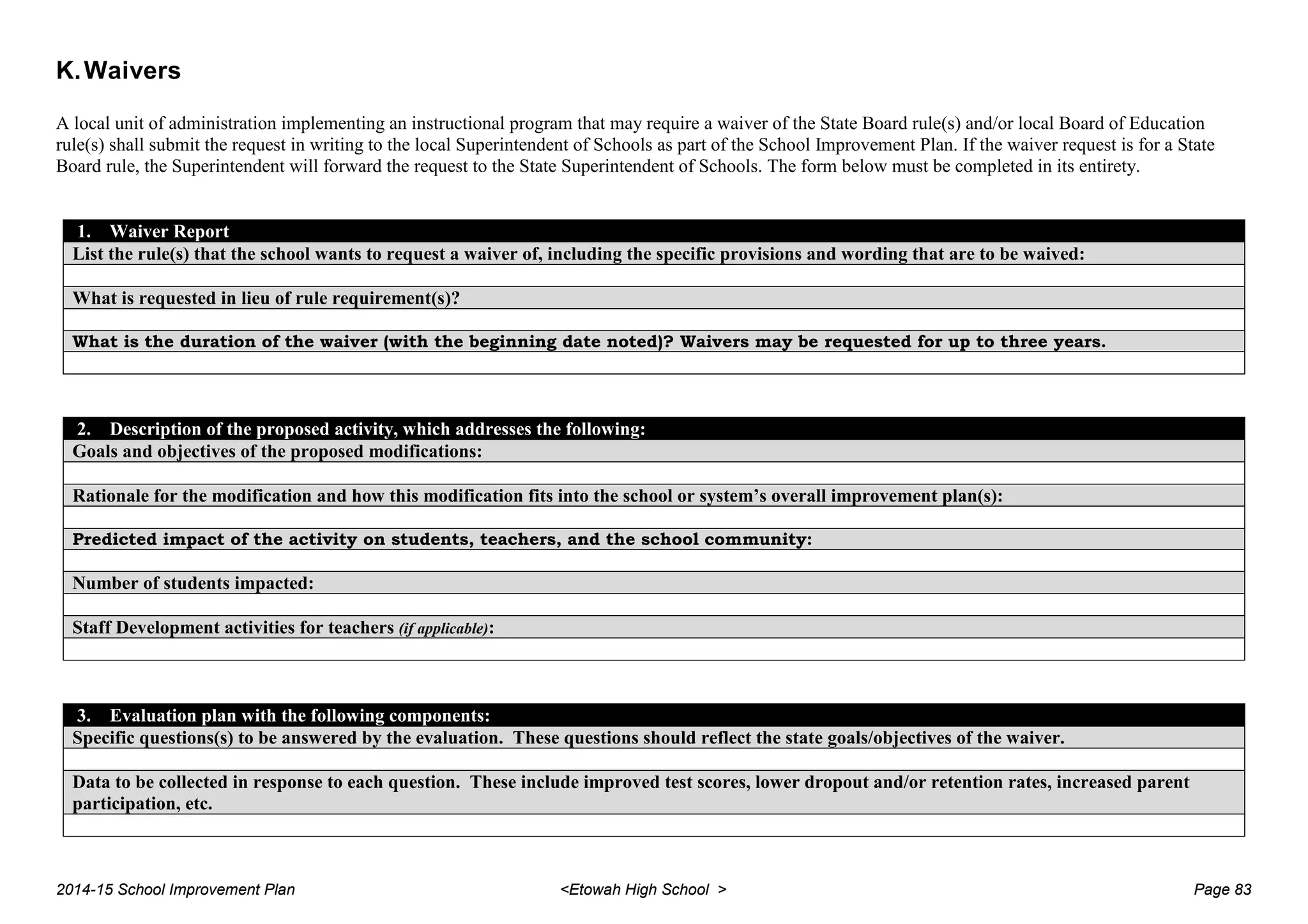 K.Waivers
A local unit of administration implementing an instructional program that may require a waiver of the State Board rule(s) and/or local Board of Education
rule(s) shall submit the request in writing to the local Superintendent of Schools as part of the School Improvement Plan. If the waiver request is for a State
Board rule, the Superintendent will forward the request to the State Superintendent of Schools. The form below must be completed in its entirety.
1. Waiver Report
List the rule(s) that the school wants to request a waiver of, including the specific provisions and wording that are to be waived:
What is requested in lieu of rule requirement(s)?
What is the duration of the waiver (with the beginning date noted)? Waivers may be requested for up to three years.
2. Description of the proposed activity, which addresses the following:
Goals and objectives of the proposed modifications:
Rationale for the modification and how this modification fits into the school or system’s overall improvement plan(s):
Predicted impact of the activity on students, teachers, and the school community:
Number of students impacted:
Staff Development activities for teachers (if applicable):
3. Evaluation plan with the following components:
Specific questions(s) to be answered by the evaluation. These questions should reflect the state goals/objectives of the waiver.
Data to be collected in response to each question. These include improved test scores, lower dropout and/or retention rates, increased parent
participation, etc.
2014-15 School Improvement Plan <Etowah High School > Page 83
 