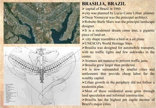 GAI3
GAI3
BRASILIA, BRAZIL
 capital of Brazil in 1960.
city was planned by Lucio Costa Urban planner
Oscar Niemeyer was the principal architect,
Roberto Burle Marx was the principal landscape
designer.
It is a modernist dream come true, a gigantic
piece of land art.
 city shape resembles a bird or a air plane
UNESCO's World Heritage Sites
Brasilia was designed for automobile transport,
with no traffic lights and few sidewalks in the
center.
Avenues are massive to prevent traffic jams.
Brasilia grew larger than predicted.
It is now surrounded by smaller cities and
settlements that provide cheap labor for the
wealthy capital.
Urban growth in the periphery did not follow a
modernist plan.
Most of these residential areas grew through
land speculation and informal construction.
Brasilia has the highest per capita income of
Brazil's major cities.
 