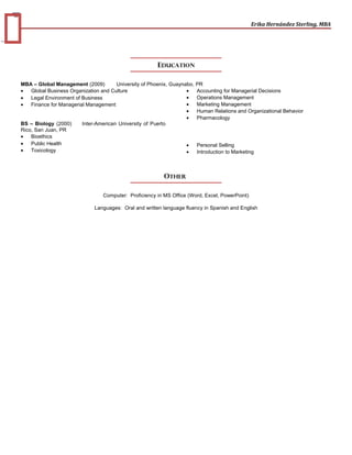 3
Erika Hernández Sterling, MBA
EDUCATION
MBA – Global Management (2009) University of Phoenix, Guaynabo, PR
• Global Business Organization and Culture
• Legal Environment of Business
• Finance for Managerial Management
• Accounting for Managerial Decisions
• Operations Management
• Marketing Management
• Human Relations and Organizational Behavior
BS – Biology (2000) Inter-American University of Puerto
Rico, San Juan, PR
• Bioethics
• Public Health
• Toxicology
• Pharmacology
• Personal Selling
• Introduction to Marketing
OTHER
Computer: Proficiency in MS Office (Word, Excel, PowerPoint)
Languages: Oral and written language fluency in Spanish and English
 
