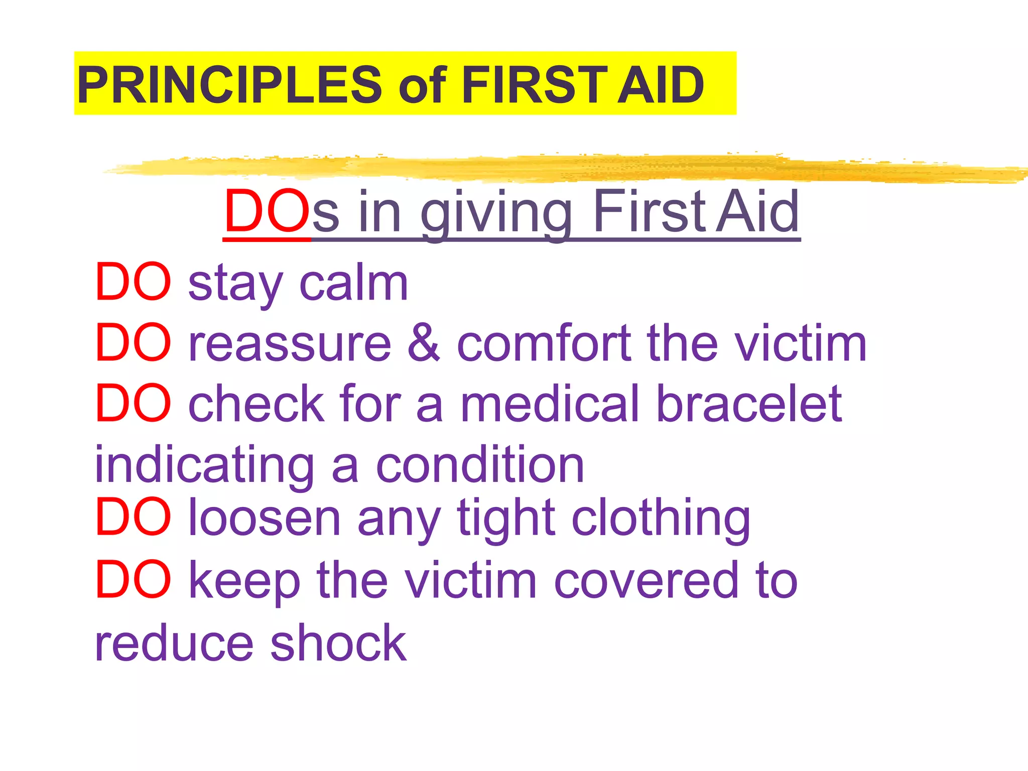 PRINCIPLES of FIRST AID
DOs in giving First Aid
DO stay calm
DO reassure & comfort the victim
DO check for a medical bracelet
indicating a condition
DO loosen any tight clothing
DO keep the victim covered to
reduce shock
 
