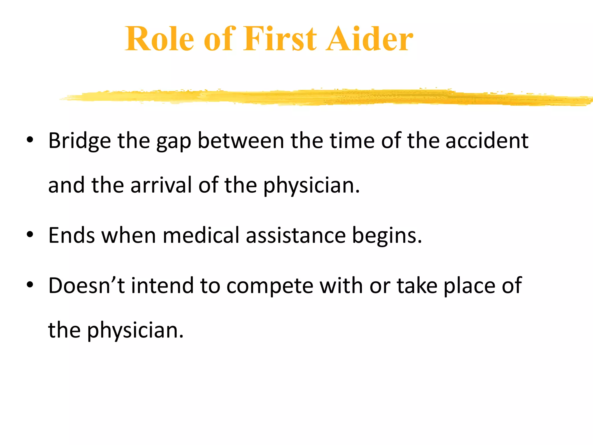 Role of First Aider
• Bridge the gap between the time of the accident
and the arrival of the physician.
• Ends when medical assistance begins.
• Doesn’t intend to compete with or take place of
the physician.
 