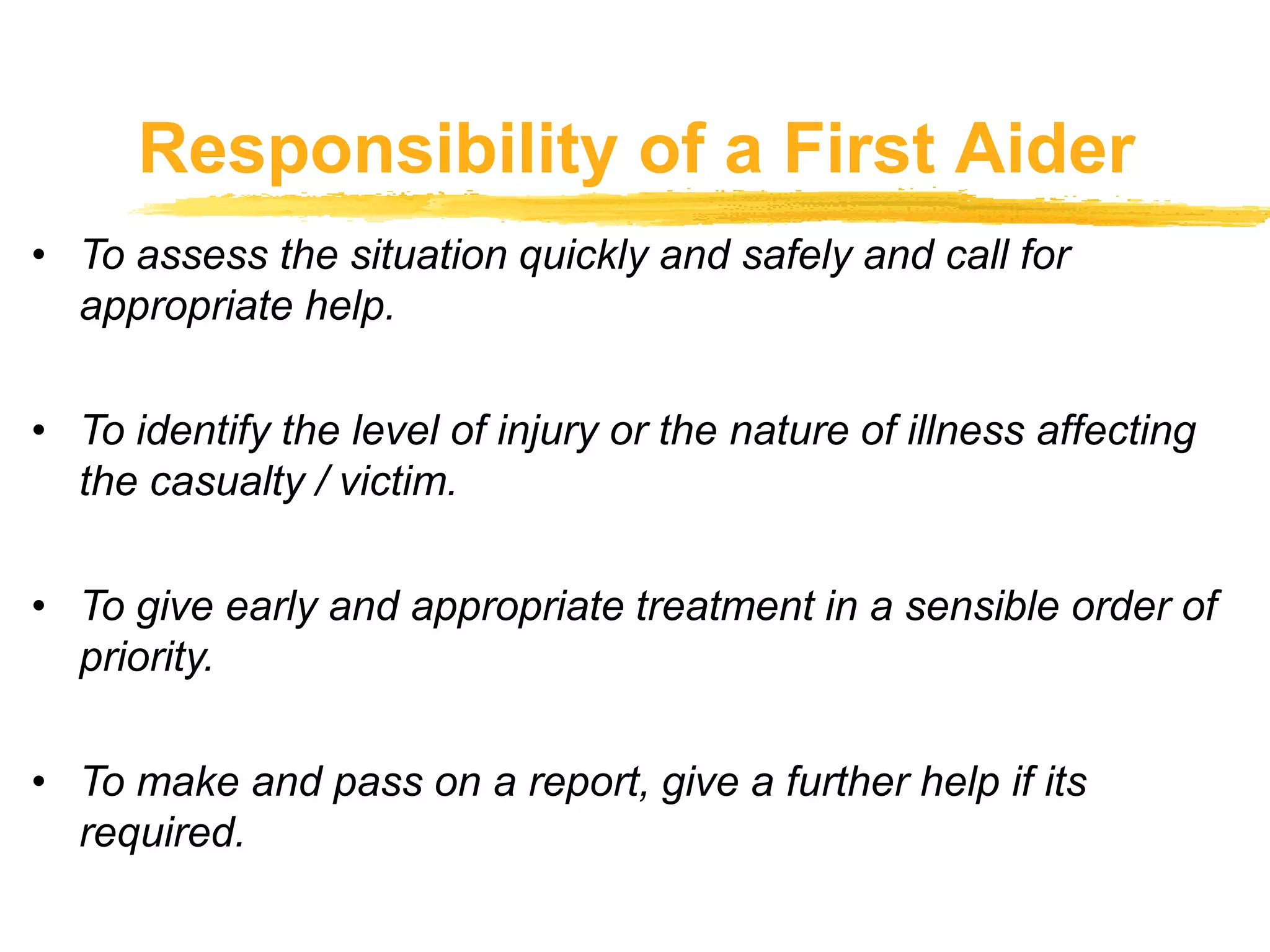 Responsibility of a First Aider
• To assess the situation quickly and safely and call for
appropriate help.
• To identify the level of injury or the nature of illness affecting
the casualty / victim.
• To give early and appropriate treatment in a sensible order of
priority.
• To make and pass on a report, give a further help if its
required.
 