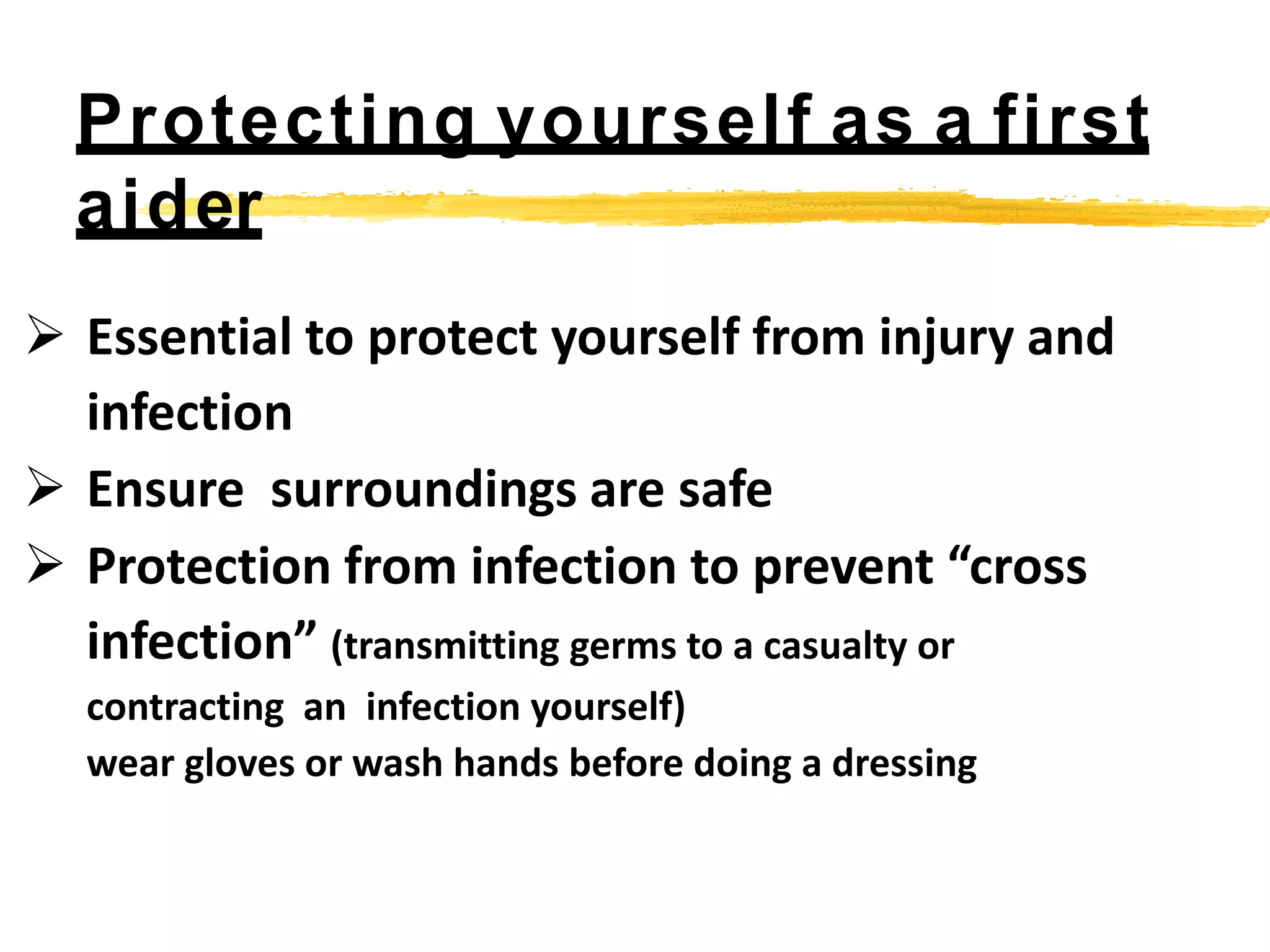  Essential to protect yourself from injury and
infection
 Ensure surroundings are safe
 Protection from infection to prevent “cross
infection” (transmitting germs to a casualty or
contracting an infection yourself)
wear gloves or wash hands before doing a dressing
Protecting yourself as a first
aider
 