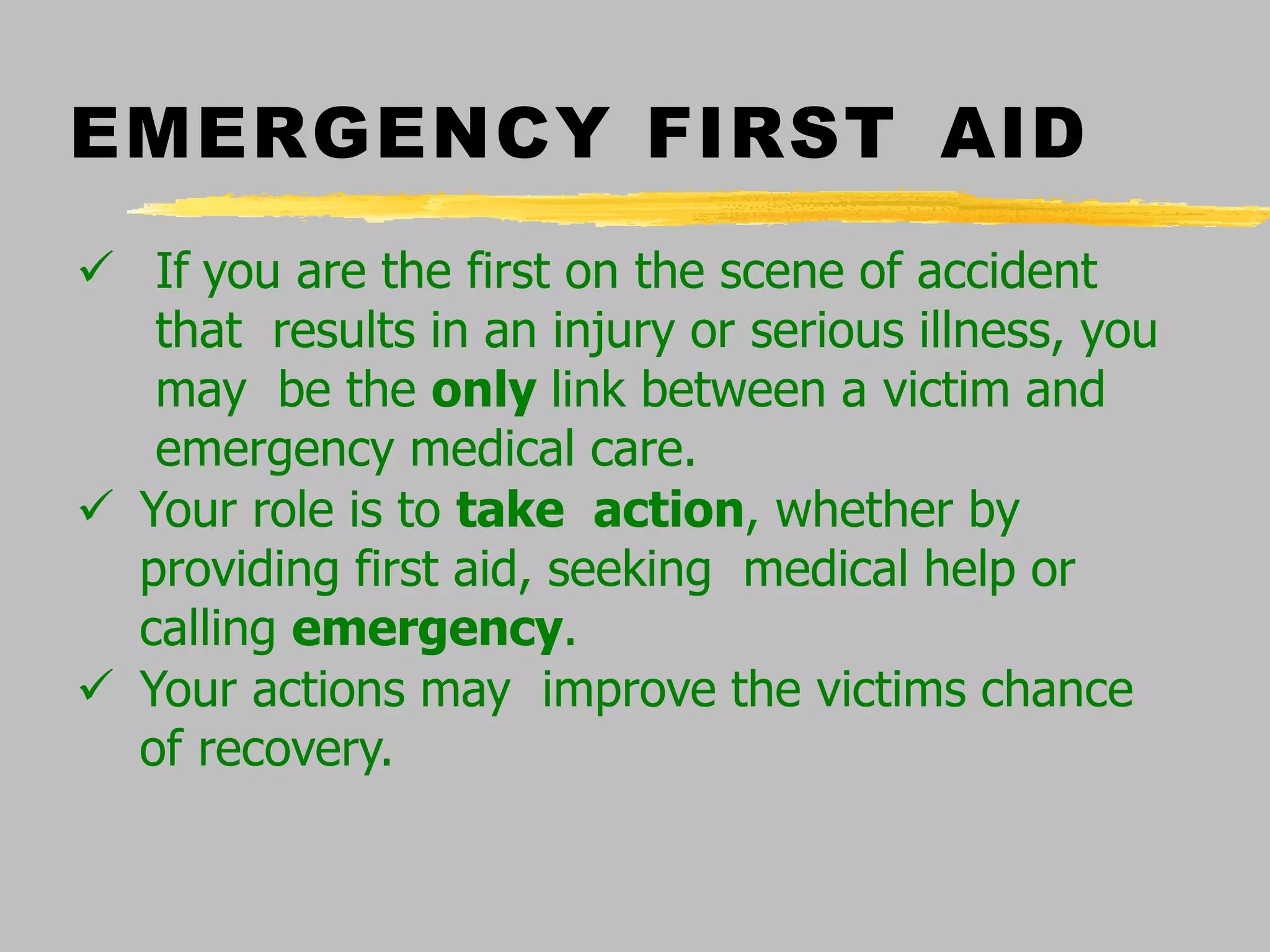 EMERGENCY FIRST AID
 If you are the first on the scene of accident
that results in an injury or serious illness, you
may be the only link between a victim and
emergency medical care.
 Your role is to take action, whether by
providing first aid, seeking medical help or
calling emergency.
 Your actions may improve the victims chance
of recovery.
 