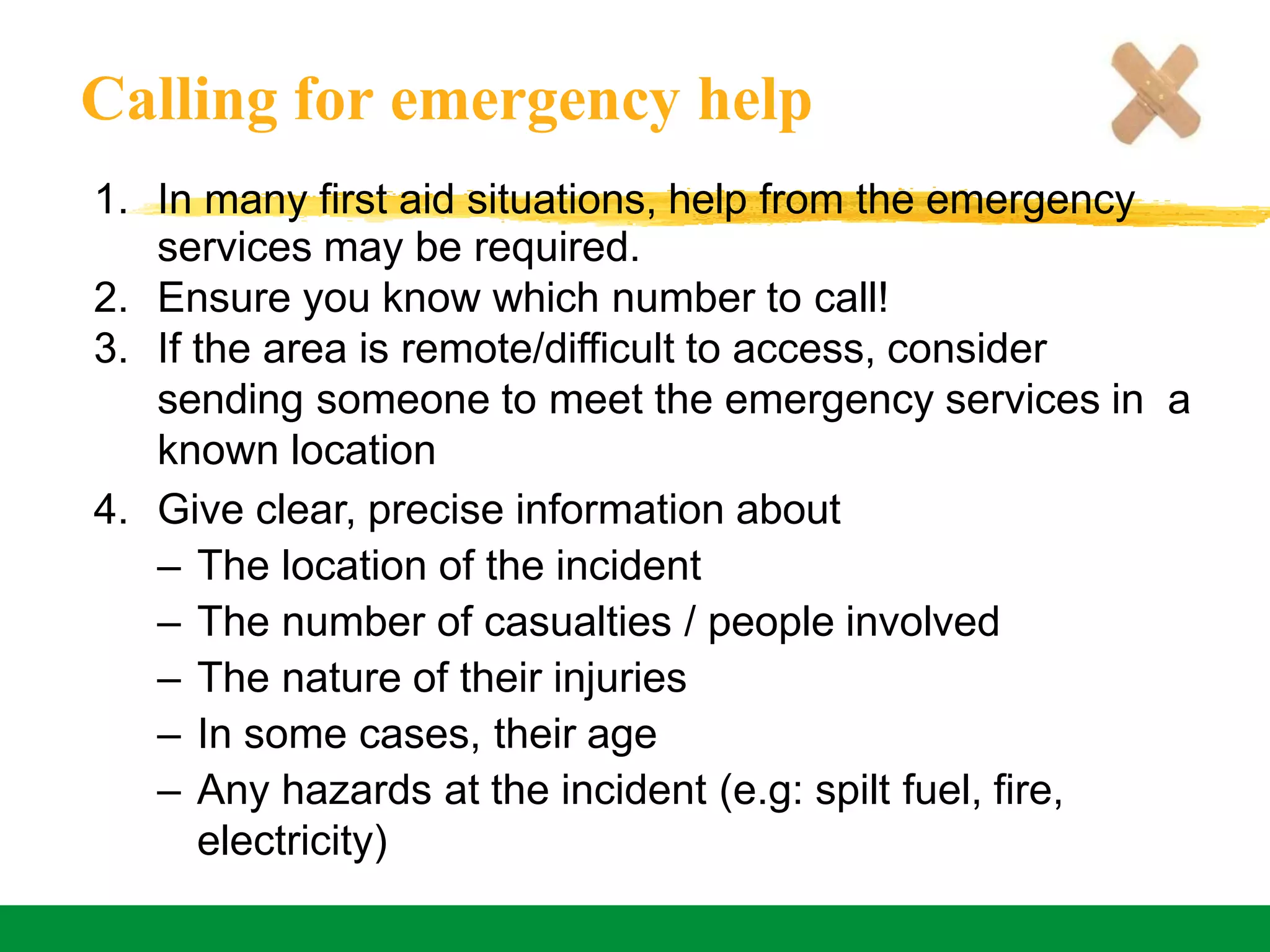 Calling for emergency help
1. In many first aid situations, help from the emergency
services may be required.
2. Ensure you know which number to call!
3. If the area is remote/difficult to access, consider
sending someone to meet the emergency services in a
known location
4. Give clear, precise information about
– The location of the incident
– The number of casualties / people involved
– The nature of their injuries
– In some cases, their age
– Any hazards at the incident (e.g: spilt fuel, fire,
electricity)
 