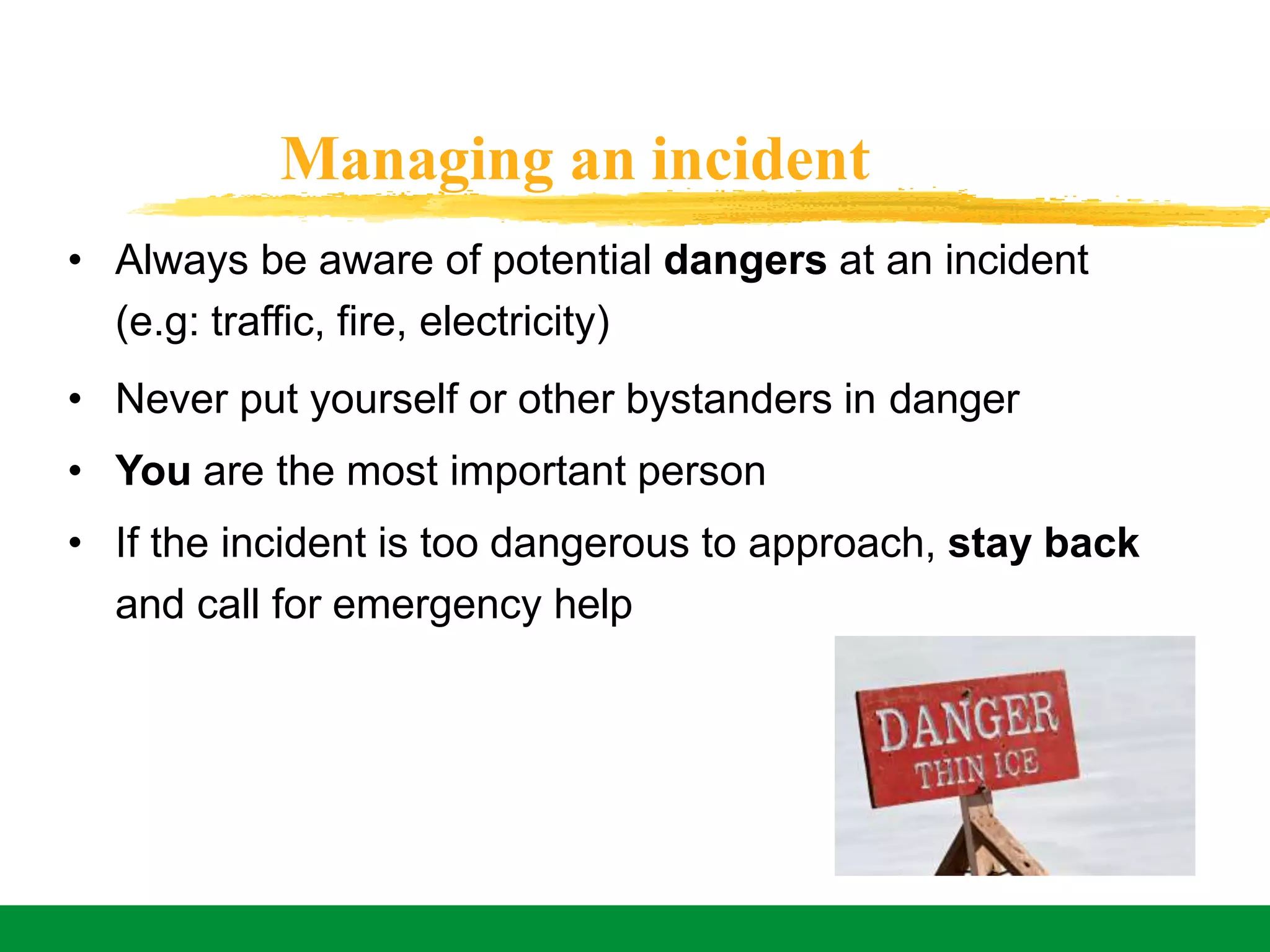 Managing an incident
• Always be aware of potential dangers at an incident
(e.g: traffic, fire, electricity)
• Never put yourself or other bystanders in danger
• You are the most important person
• If the incident is too dangerous to approach, stay back
and call for emergency help
 