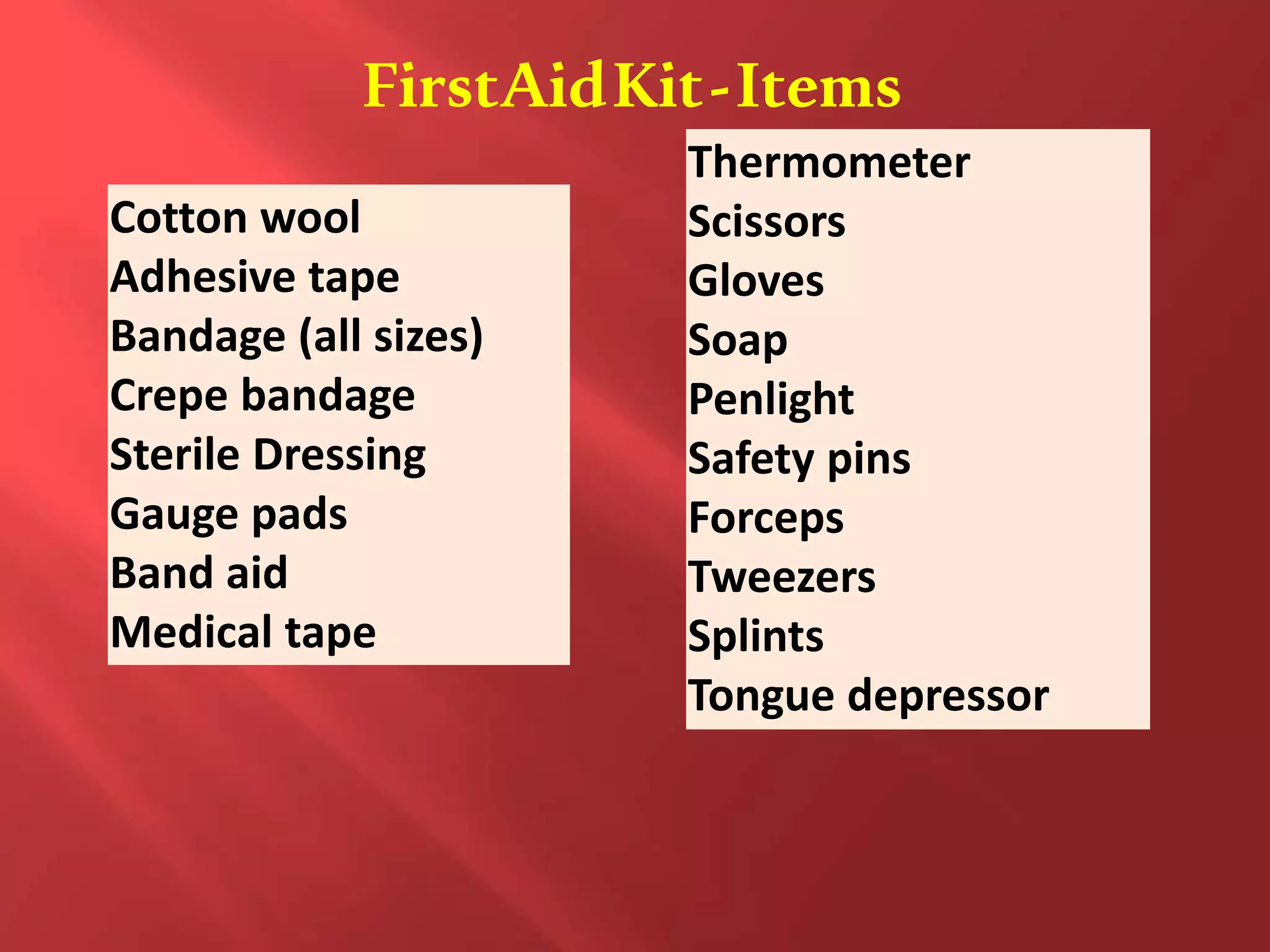 FirstAidKit-Items
Cotton wool
Adhesive tape
Bandage (all sizes)
Crepe bandage
Sterile Dressing
Gauge pads
Band aid
Medical tape
Thermometer
Scissors
Gloves
Soap
Penlight
Safety pins
Forceps
Tweezers
Splints
Tongue depressor
 