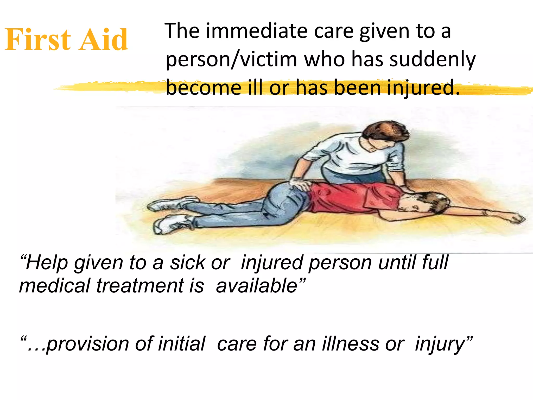 First Aid The immediate care given to a
person/victim who has suddenly
become ill or has been injured.
“Help given to a sick or injured person until full
medical treatment is available”
“…provision of initial care for an illness or injury”
 