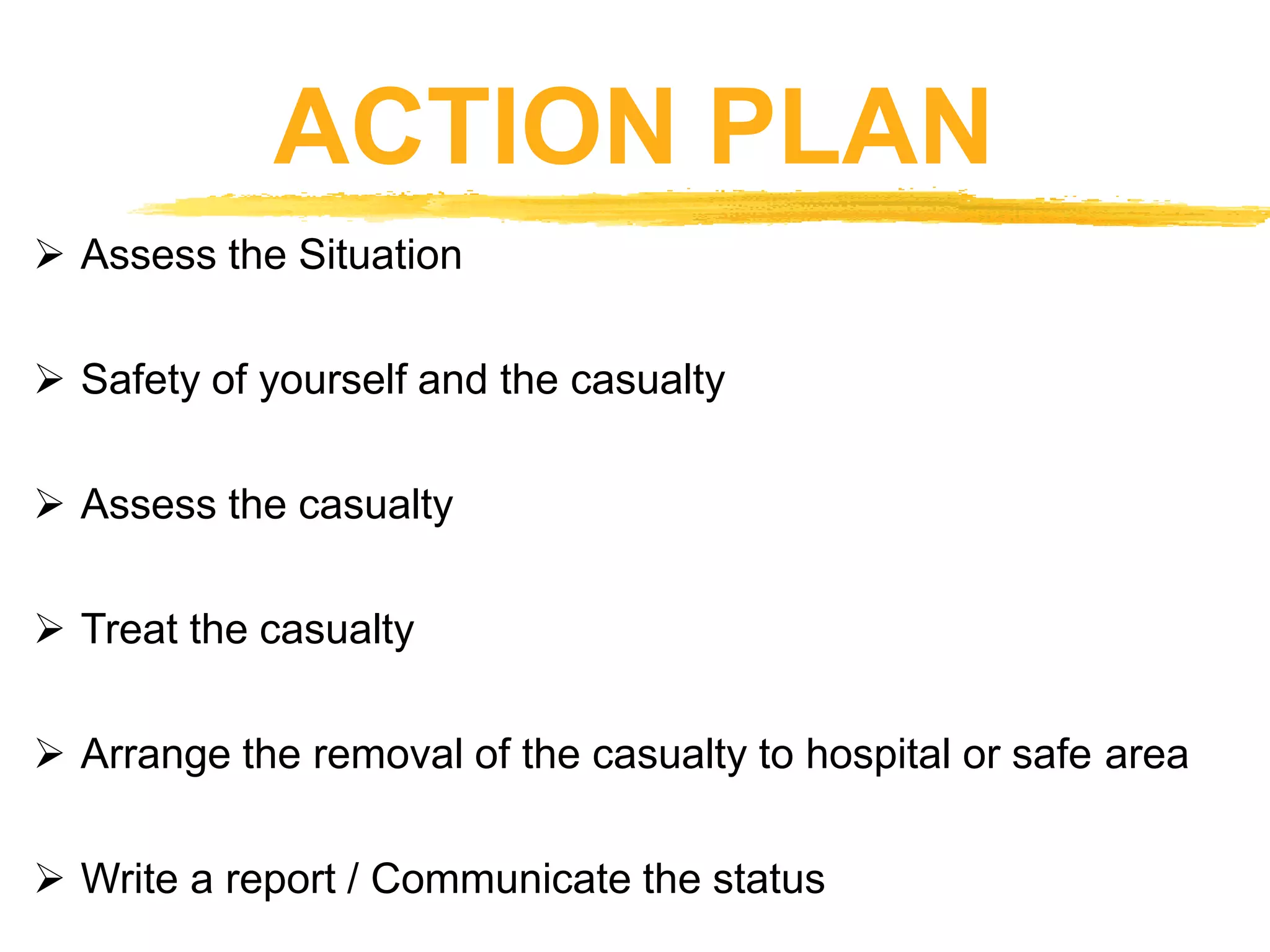 ACTION PLAN
 Assess the Situation
 Safety of yourself and the casualty
 Assess the casualty
 Treat the casualty
 Arrange the removal of the casualty to hospital or safe area
 Write a report / Communicate the status
 