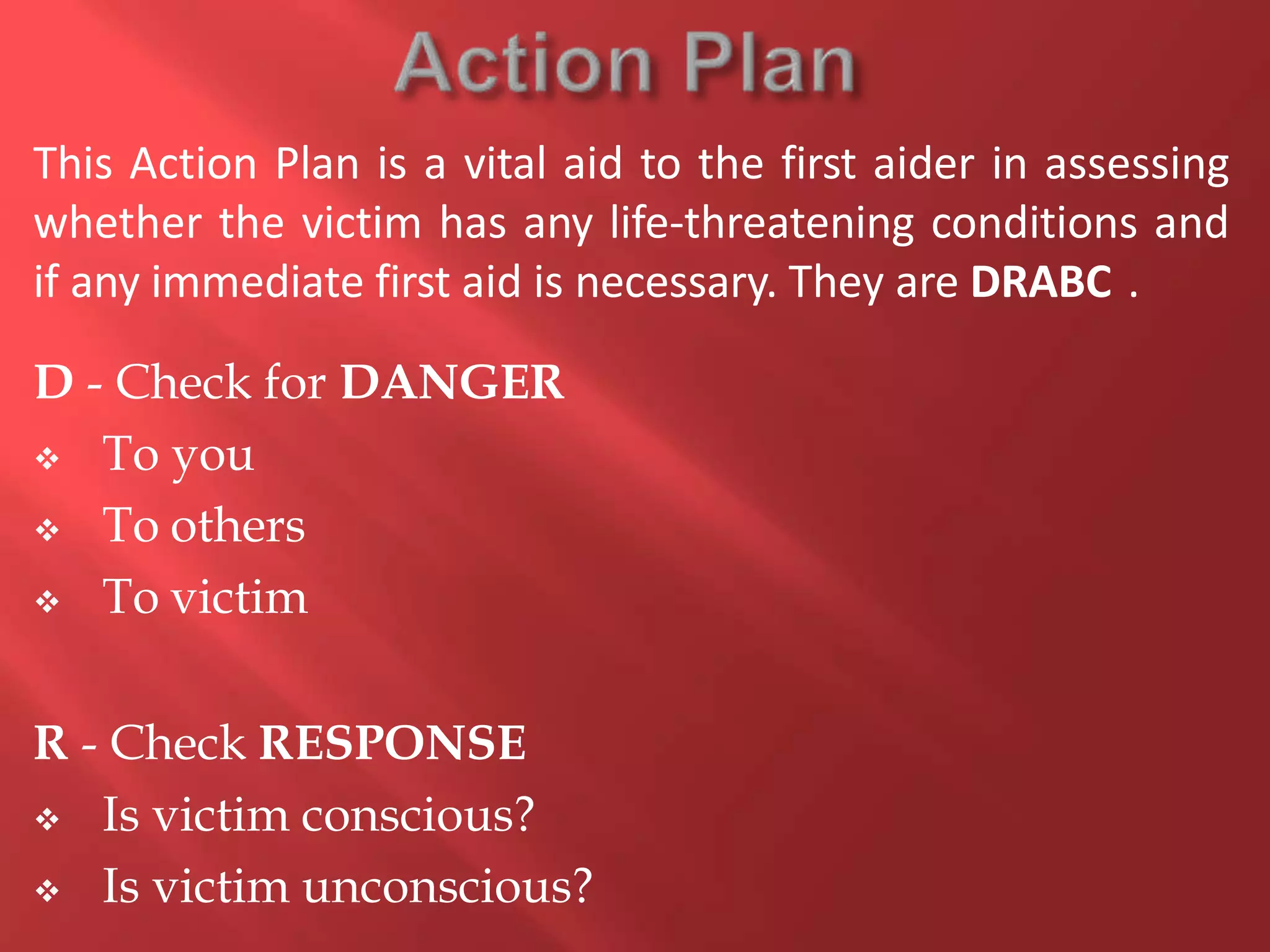 This Action Plan is a vital aid to the first aider in assessing
whether the victim has any life-threatening conditions and
if any immediate first aid is necessary. They are DRABC .
D - Check for DANGER
 To you
 To others
 To victim
R - Check RESPONSE
 Is victim conscious?
 Is victim unconscious?
 