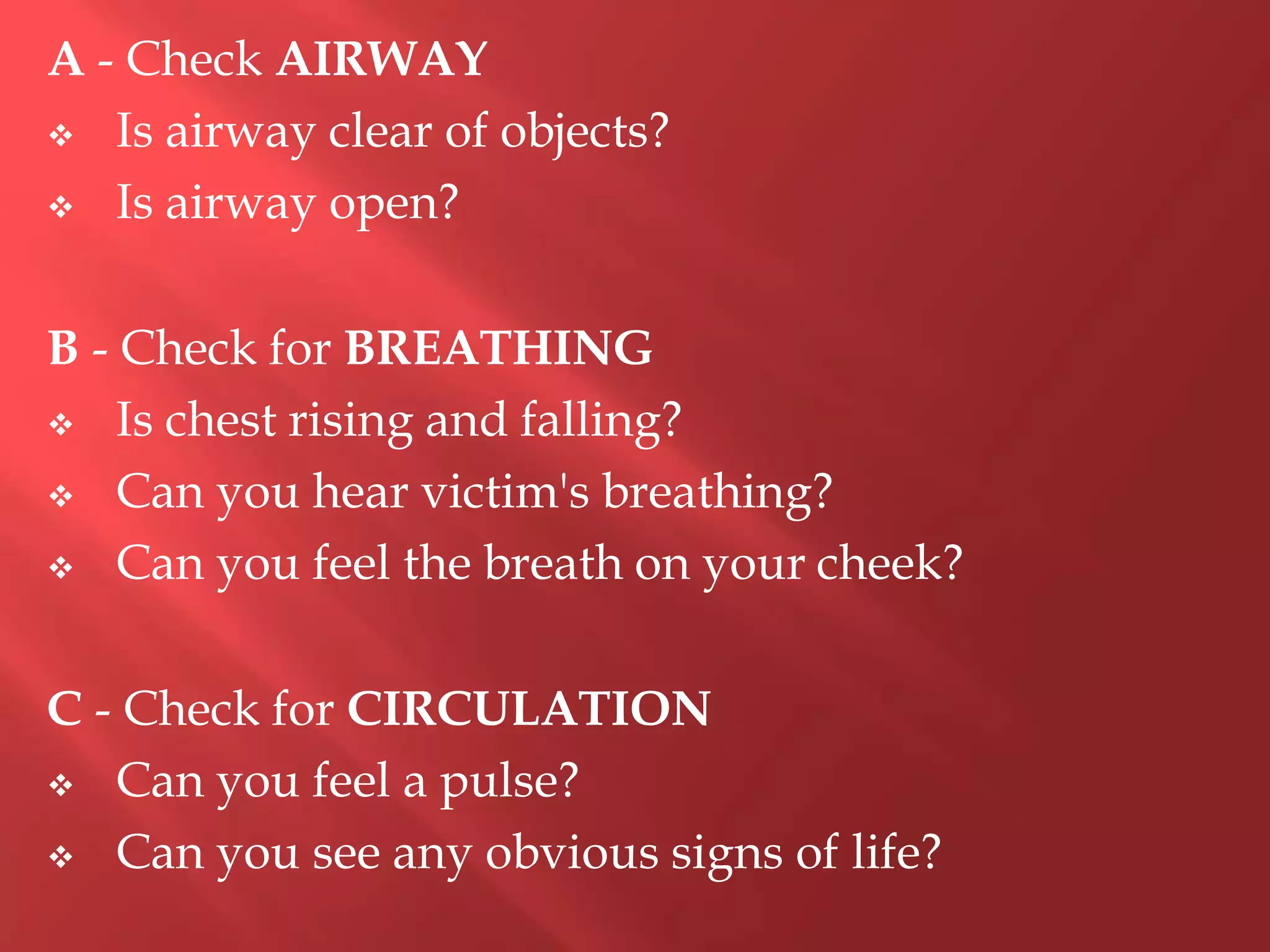 A - Check AIRWAY
 Is airway clear of objects?
 Is airway open?
B - Check for BREATHING
 Is chest rising and falling?
 Can you hear victim's breathing?
 Can you feel the breath on your cheek?
C - Check for CIRCULATION
 Can you feel a pulse?
 Can you see any obvious signs of life?
 
