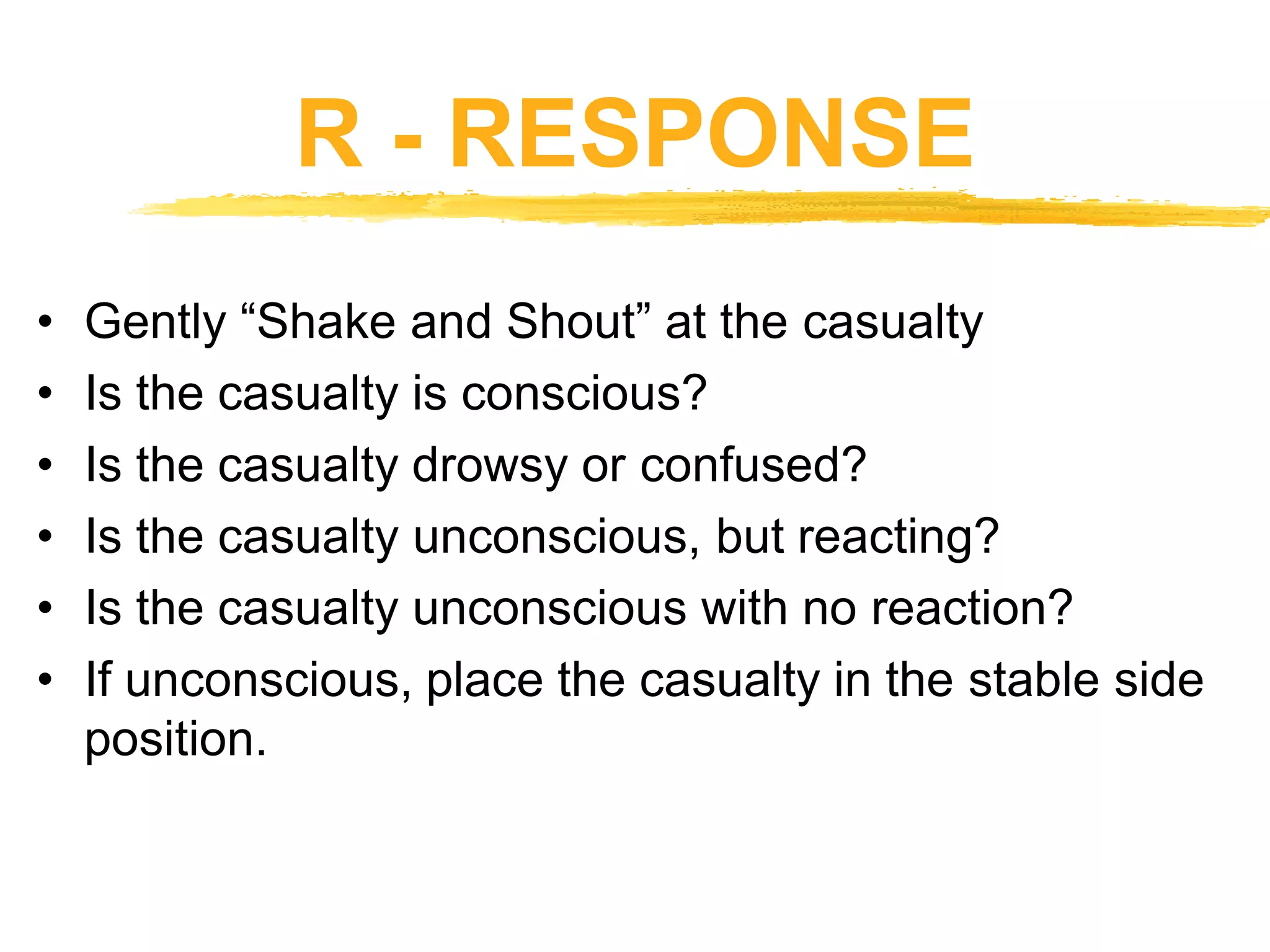 R - RESPONSE
• Gently “Shake and Shout” at the casualty
• Is the casualty is conscious?
• Is the casualty drowsy or confused?
• Is the casualty unconscious, but reacting?
• Is the casualty unconscious with no reaction?
• If unconscious, place the casualty in the stable side
position.
 