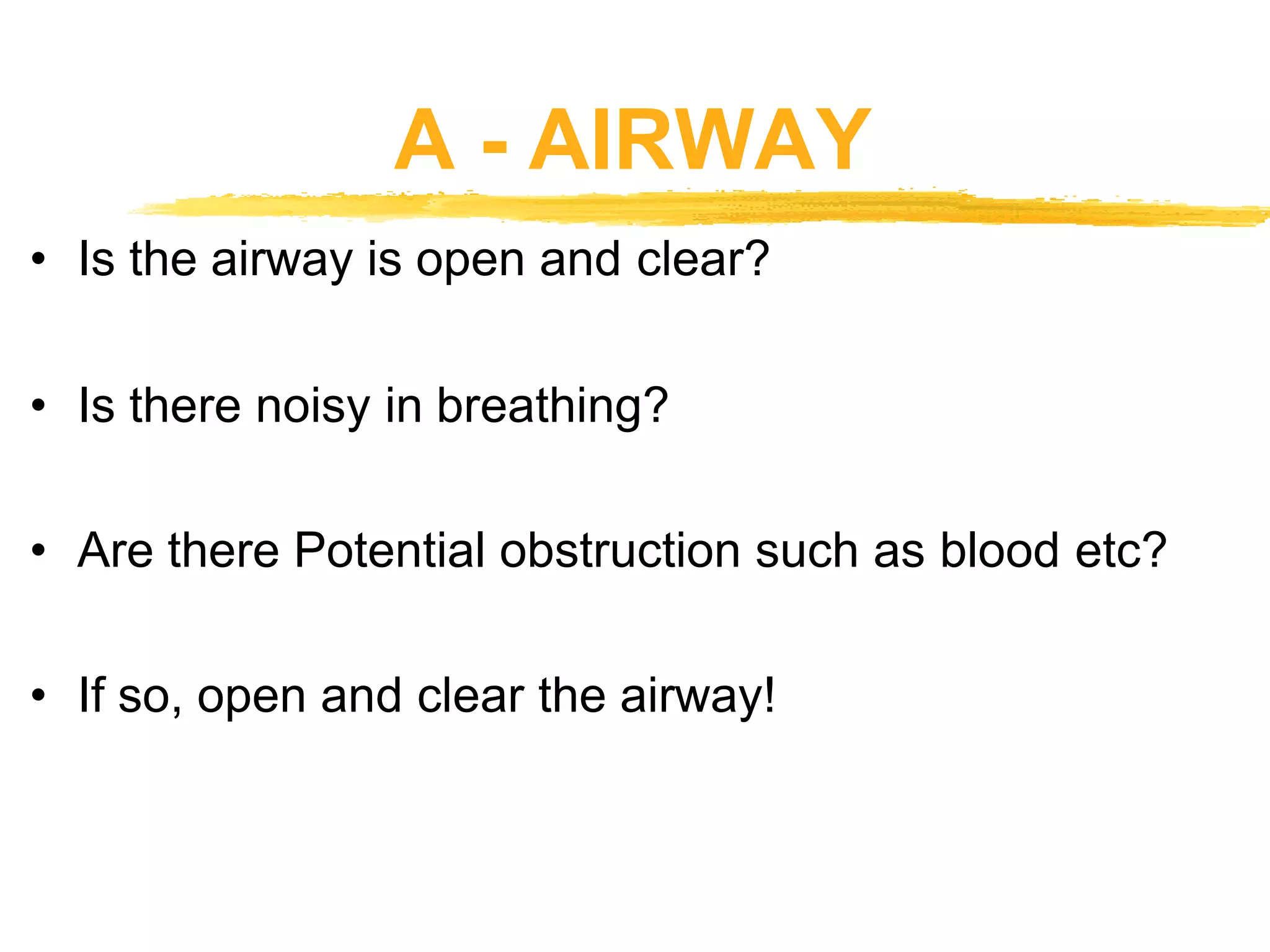 A - AIRWAY
• Is the airway is open and clear?
• Is there noisy in breathing?
• Are there Potential obstruction such as blood etc?
• If so, open and clear the airway!
 