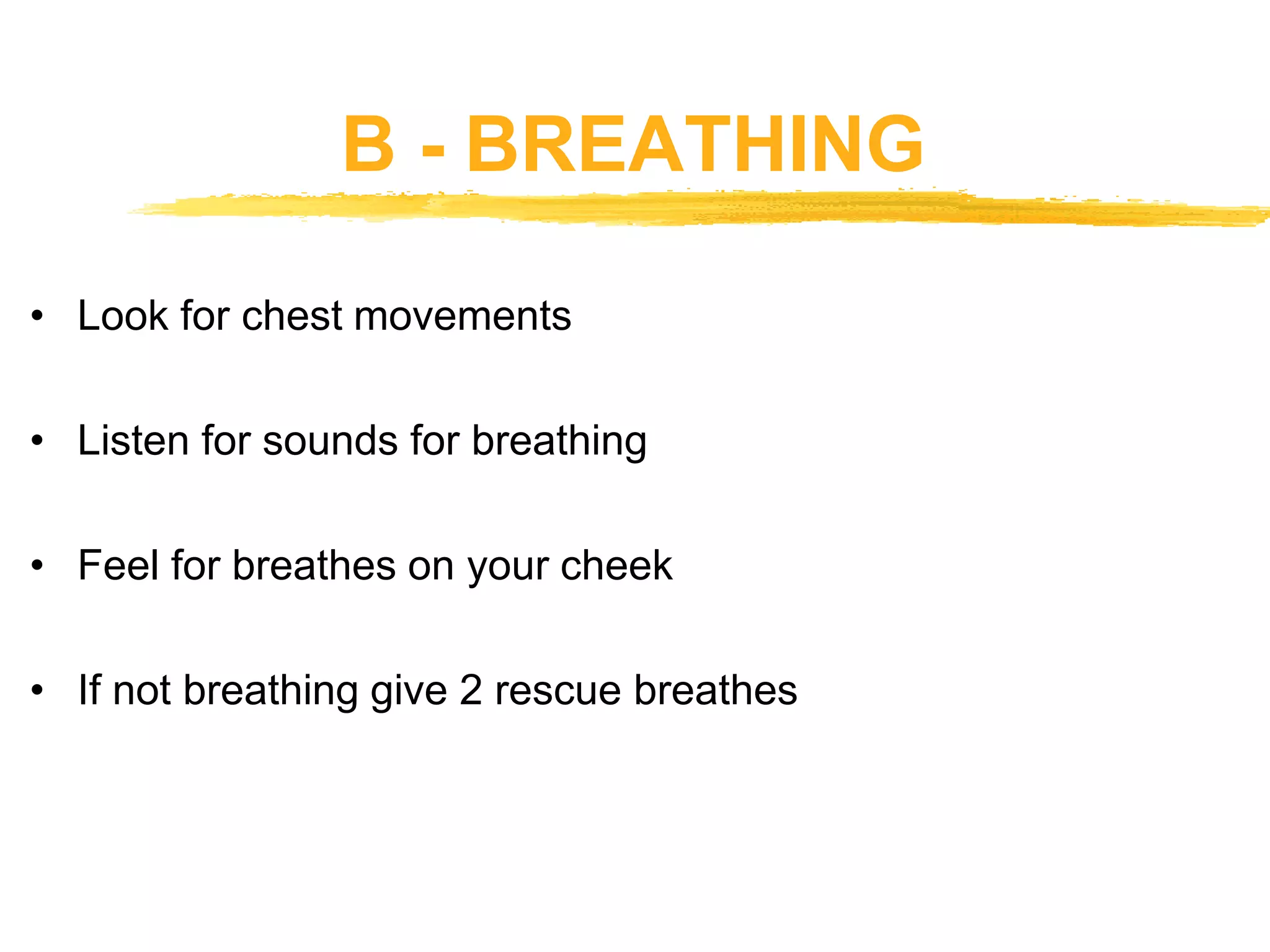 B - BREATHING
• Look for chest movements
• Listen for sounds for breathing
• Feel for breathes on your cheek
• If not breathing give 2 rescue breathes
 