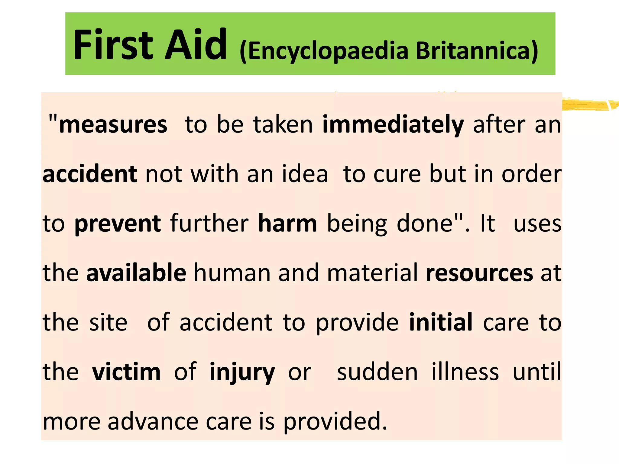 "measures to be taken immediately after an
accident not with an idea to cure but in order
to prevent further harm being done". It uses
the available human and material resources at
the site of accident to provide initial care to
the victim of injury or sudden illness until
more advance care is provided.
First Aid (Encyclopaedia Britannica)
 
