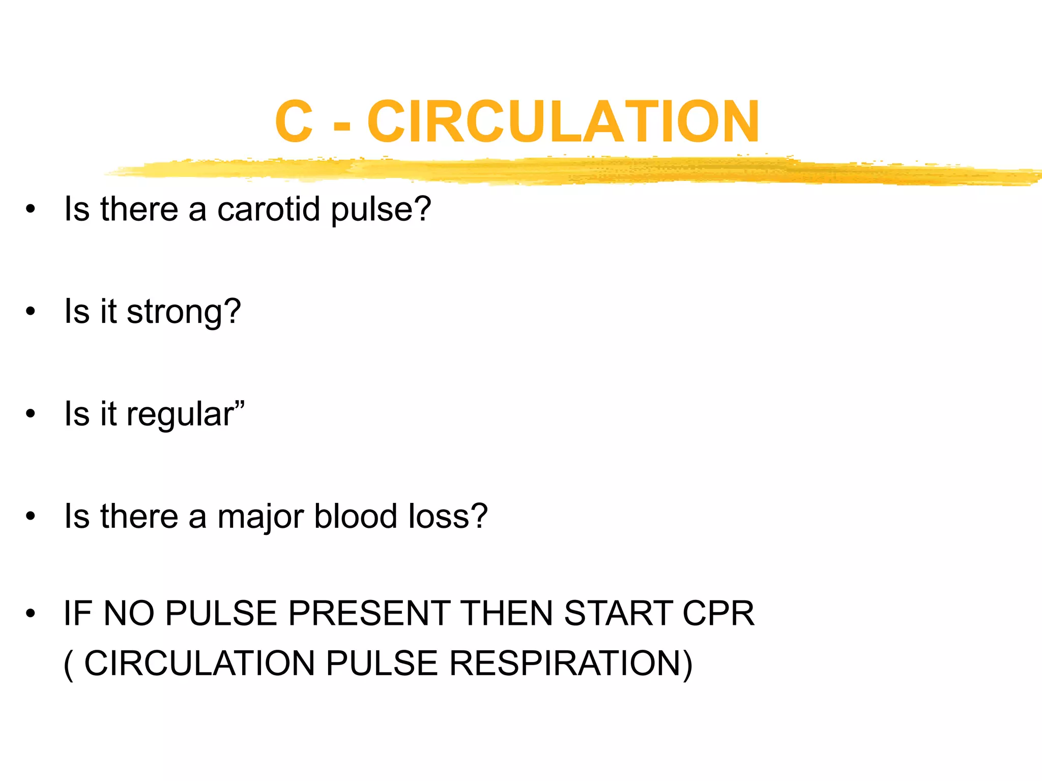 C - CIRCULATION
• Is there a carotid pulse?
• Is it strong?
• Is it regular”
• Is there a major blood loss?
• IF NO PULSE PRESENT THEN START CPR
( CIRCULATION PULSE RESPIRATION)
 