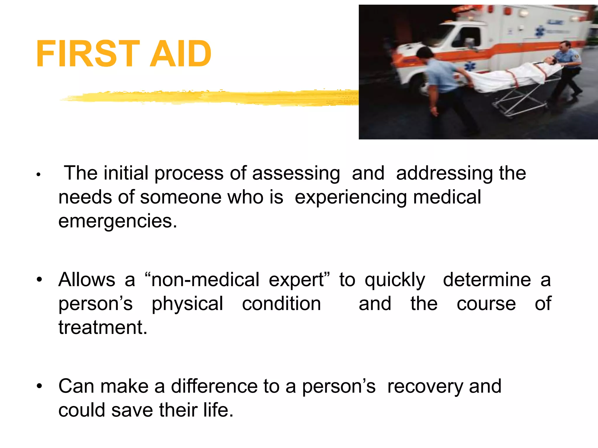FIRST AID
• The initial process of assessing and addressing the
needs of someone who is experiencing medical
emergencies.
• Allows a “non-medical expert” to quickly determine a
person’s physical condition and the course of
treatment.
• Can make a difference to a person’s recovery and
could save their life.
 