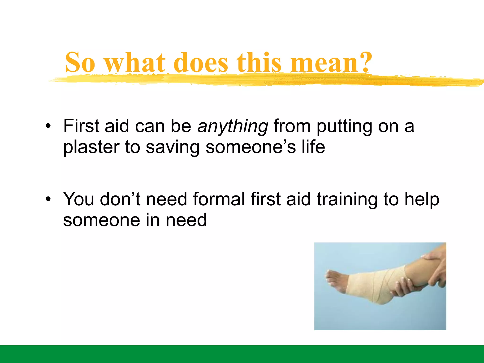 So what does this mean?
• First aid can be anything from putting on a
plaster to saving someone’s life
• You don’t need formal first aid training to help
someone in need
 