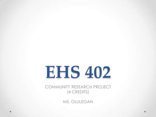 EHS 402
COMMUNITY RESEARCH PROJECT
(4 CREDITS)
MS. OLULEGAN

 