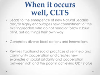 When it occurs
well, CLTS
• Leads to the emergence of new Natural Leaders
and/or highly encourages new commitment of the
existing leaders who do not need or follow a blue
print, but do things their own way

• Generates diverse local actions and innovations
• Revives traditional social practices of self-help and
community cooperation and creates new
examples of social solidarity and cooperation
between rich and the poor in achieving ODF status

 