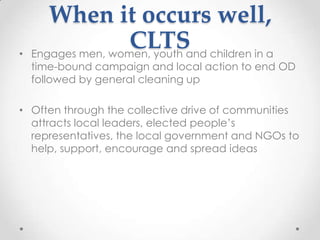 •

When it occurs well,
CLTSand children in a
Engages men, women, youth

time-bound campaign and local action to end OD
followed by general cleaning up

• Often through the collective drive of communities
attracts local leaders, elected people‟s
representatives, the local government and NGOs to
help, support, encourage and spread ideas

 