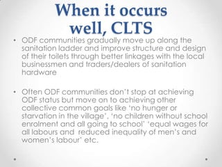 When it occurs
well, CLTS

• ODF communities gradually move up along the
sanitation ladder and improve structure and design
of their toilets through better linkages with the local
businessmen and traders/dealers of sanitation
hardware
• Often ODF communities don‟t stop at achieving
ODF status but move on to achieving other
collective common goals like „no hunger or
starvation in the village‟, „no children without school
enrolment and all going to school‟ „equal wages for
all labours and reduced inequality of men‟s and
women‟s labour‟ etc.

 
