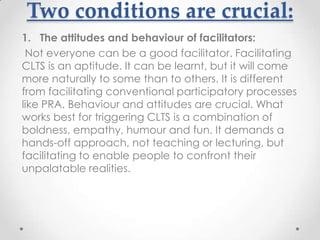 Two conditions are crucial:
1. The attitudes and behaviour of facilitators:
Not everyone can be a good facilitator. Facilitating
CLTS is an aptitude. It can be learnt, but it will come
more naturally to some than to others. It is different
from facilitating conventional participatory processes
like PRA. Behaviour and attitudes are crucial. What
works best for triggering CLTS is a combination of
boldness, empathy, humour and fun. It demands a
hands-off approach, not teaching or lecturing, but
facilitating to enable people to confront their
unpalatable realities.

 