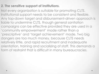 2. The sensitive support of institutions.
Not every organization is suitable for promoting CLTS.
Institutional support needs to be consistent and flexible.
Any top-down target and disbursement-driven approach is
liable to undermine CLTS, though general sanitation
campaigns can be effective provided they are used in a
„community empowerment‟ mode rather than a
„prescriptive‟ and „target achievement‟ mode. Two big
dangers are too much money, because CLTS needs
relatively little, and rapid recruitment and inadequate
orientation, training and socializing of staff. This demands a
form of restraint that is difficult in many bureaucracies.

 