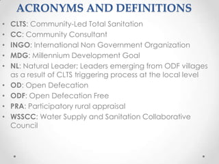 ACRONYMS AND DEFINITIONS
•
•
•
•
•
•
•
•
•

CLTS: Community-Led Total Sanitation
CC: Community Consultant
INGO: International Non Government Organization
MDG: Millennium Development Goal
NL: Natural Leader; Leaders emerging from ODF villages
as a result of CLTS triggering process at the local level
OD: Open Defecation
ODF: Open Defecation Free
PRA: Participatory rural appraisal
WSSCC: Water Supply and Sanitation Collaborative
Council

 