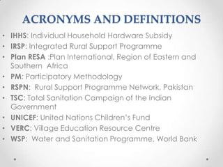 ACRONYMS AND DEFINITIONS
• IHHS: Individual Household Hardware Subsidy
• IRSP: Integrated Rural Support Programme
• Plan RESA :Plan International, Region of Eastern and
Southern Africa
• PM: Participatory Methodology
• RSPN: Rural Support Programme Network, Pakistan
• TSC: Total Sanitation Campaign of the Indian
Government
• UNICEF: United Nations Children‟s Fund
• VERC: Village Education Resource Centre
• WSP: Water and Sanitation Programme, World Bank

 
