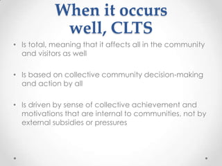 When it occurs
well, CLTS
• Is total, meaning that it affects all in the community
and visitors as well
• Is based on collective community decision-making
and action by all
• Is driven by sense of collective achievement and
motivations that are internal to communities, not by
external subsidies or pressures

 