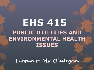 EHS 415
PUBLIC UTILITIES AND
ENVIRONMENTAL HEALTH
ISSUES
Lecturer: Ms. Olulegan
 