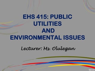 EHS 415: PUBLIC
UTILITIES
AND
ENVIRONMENTAL ISSUES
Lecturer: Ms. Olulegan
 