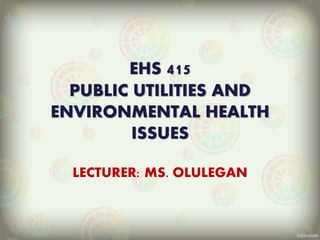 EHS 415
PUBLIC UTILITIES AND
ENVIRONMENTAL HEALTH
ISSUES
LECTURER: MS. OLULEGAN
 