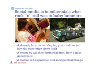 Social media is to millennials what
rock “n” roll was to baby boomers
• A shared phenomenon shaping youth culture and
how the generation views itself
• A means by which to distinguish itself from earlier
generations
• A tool for self-expression and sociopolitical change
Millennials and Social Media>
 
