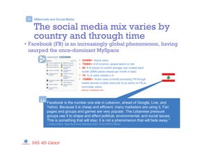 Millennials and Social Media
• 500MM+: Active users
• 700BN+: # of mins/mo. people spend on site
• 90: # of pieces of content average user creates each
month (30BN pieces shared per month in total)
• 70: % of users outside U.S.
• 150MM+: Active users currently accessing FB through
mobile devices (mobile users are 2x as active on FB as
nonmobile users)
Source: Facebook.com
>
The social media mix varies by
country and through time
• Facebook (FB) is an increasingly global phenomenon, having
usurped the once-dominant MySpace
Facebook is the number one site in Lebanon, ahead of Google, Live, and
Yahoo. Because it is cheap and efficient, many marketers are using it. Fan
pages and groups and games are very popular. The Lebanese pressure
groups use it to shape and affect political, environmental, and social issues.
This is something that will stay; it is not a phenomenon that will fade away.”
—Nada Metni, New Business Development, Euro RSCG Beirut
“
 