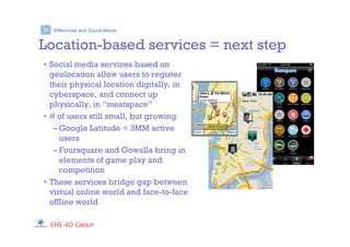 Millennials and Social Media>
Location-based services = next step
• Social media services based on
geolocation allow users to register
their physical location digitally, in
cyberspace, and connect up
physically, in “meatspace”
• # of users still small, but growing
– Google Latitude = 3MM active
users
– Foursquare and Gowalla bring in
elements of game play and
competition
• These services bridge gap between
virtual online world and face-to-face
offline world
 