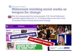 Millennials and Social Media>
Millennials wielding social media as
weapon for change
Run by young people for young people, U.K. Youth Parliament
provides opportunities for 11- to 18-year-olds to use their voice
in creative ways to bring about social change
 