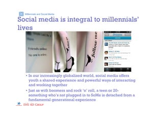 Millennials and Social Media>
Social media is integral to millennials’
lives
• In our increasingly globalized world, social media offers
youth a shared experience and powerful ways of interacting
and working together
• Just as with boomers and rock ‘n’ roll, a teen or 20-
something who’s not plugged in to SoMe is detached from a
fundamental generational experience
 