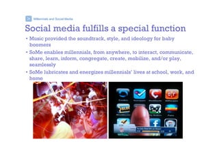Millennials and Social Media>
Social media fulfills a special function
• Music provided the soundtrack, style, and ideology for baby
boomers
• SoMe enables millennials, from anywhere, to interact, communicate,
share, learn, inform, congregate, create, mobilize, and/or play,
seamlessly
• SoMe lubricates and energizes millennials’ lives at school, work, and
home
 